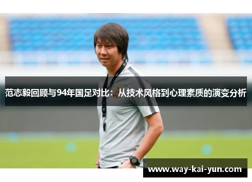 范志毅回顾与94年国足对比：从技术风格到心理素质的演变分析