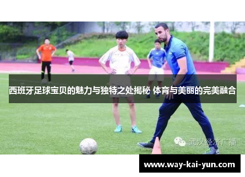 西班牙足球宝贝的魅力与独特之处揭秘 体育与美丽的完美融合