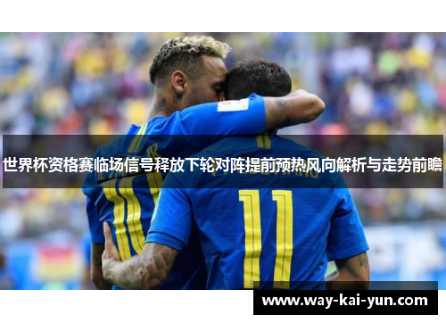 世界杯资格赛临场信号释放下轮对阵提前预热风向解析与走势前瞻